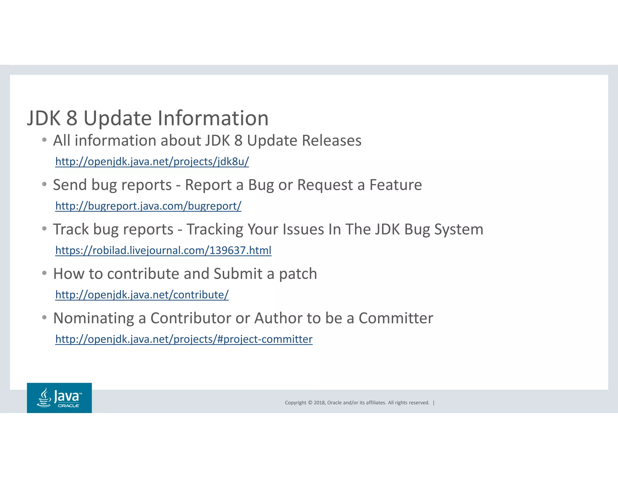 Copyright © 2018, Oracle and/or its affiliates. All rights reserved. |
JDK 8 Update Information
• All information about JDK 8 Update Releases
http://openjdk.java.net/projects/jdk8u/
• Send bug reports - Report a Bug or Request a Feature
http://bugreport.java.com/bugreport/
• Track bug reports - Tracking Your Issues In The JDK Bug System
https://robilad.livejournal.com/139637.html
• How to contribute and Submit a patch
http://openjdk.java.net/contribute/
• Nominating a Contributor or Author to be a Committer
http://openjdk.java.net/projects/#project-committer
 