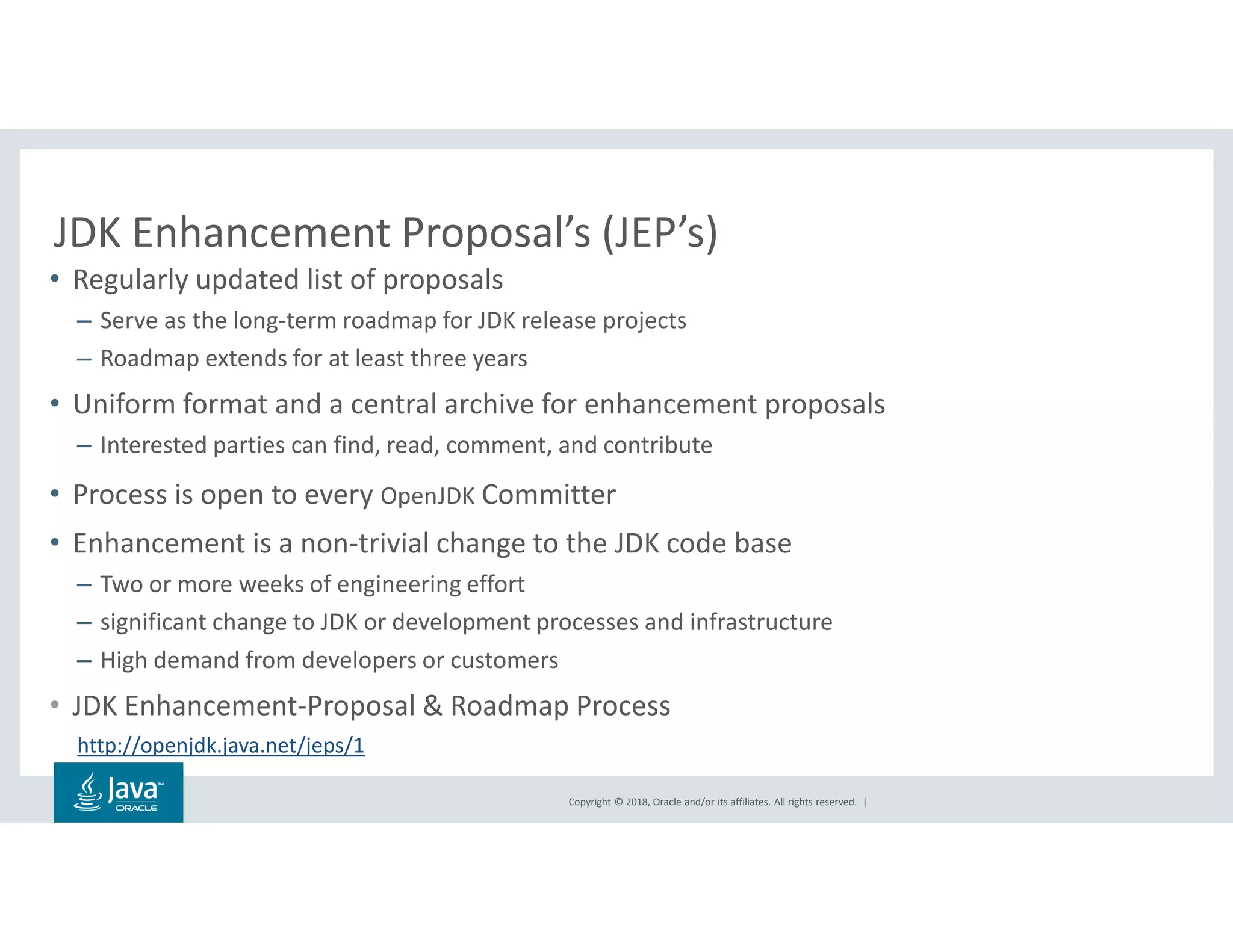 Copyright © 2018, Oracle and/or its affiliates. All rights reserved. |
JDK Enhancement Proposal’s (JEP’s)
• Regularly updated list of proposals
– Serve as the long-term roadmap for JDK release projects
– Roadmap extends for at least three years
• Uniform format and a central archive for enhancement proposals
– Interested parties can find, read, comment, and contribute
• Process is open to every OpenJDK Committer
• Enhancement is a non-trivial change to the JDK code base
– Two or more weeks of engineering effort
– significant change to JDK or development processes and infrastructure
– High demand from developers or customers
• JDK Enhancement-Proposal & Roadmap Process
http://openjdk.java.net/jeps/1
 