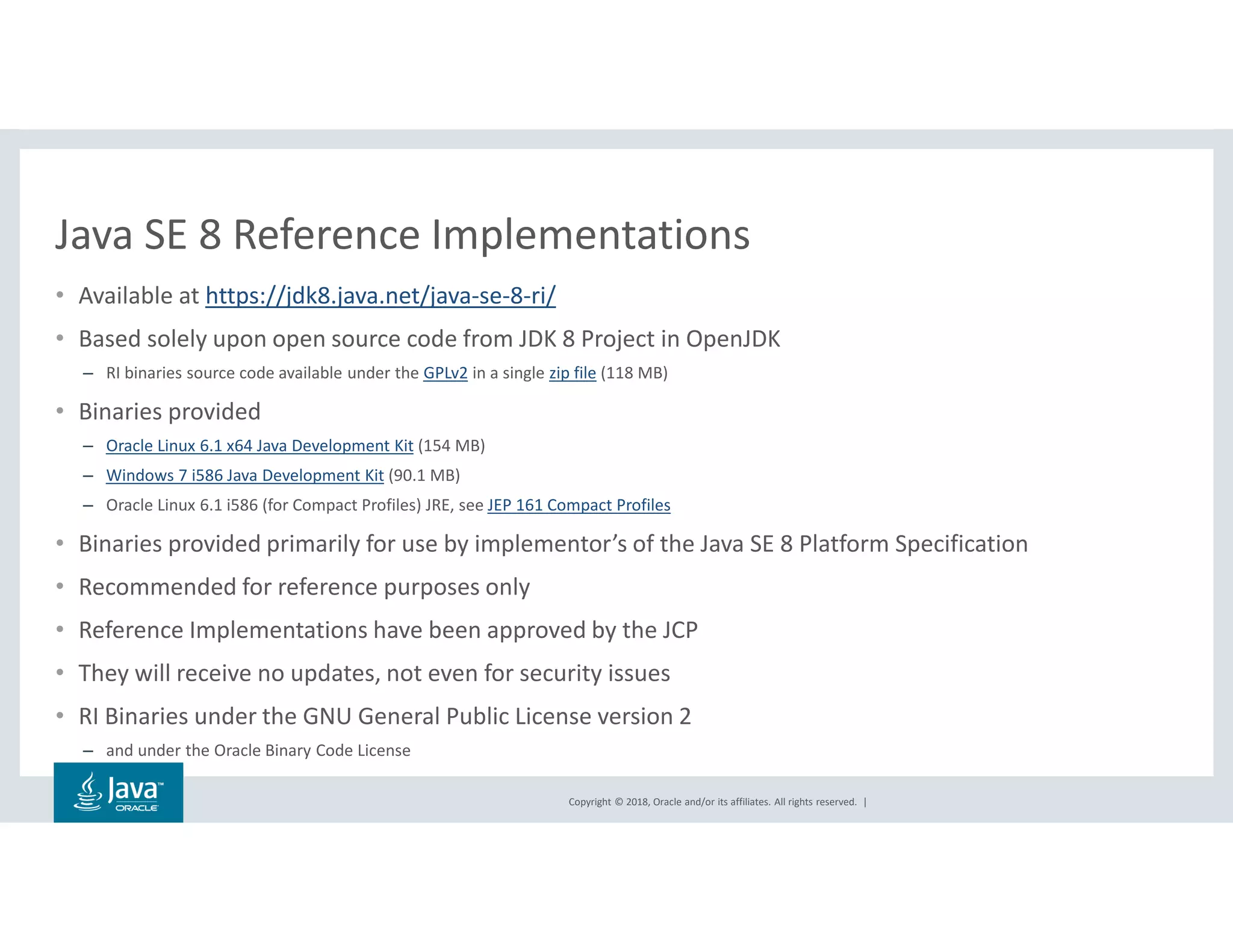 Copyright © 2018, Oracle and/or its affiliates. All rights reserved. |
Java SE 8 Reference Implementations
• Available at https://jdk8.java.net/java-se-8-ri/
• Based solely upon open source code from JDK 8 Project in OpenJDK
– RI binaries source code available under the GPLv2 in a single zip file (118 MB)
• Binaries provided
– Oracle Linux 6.1 x64 Java Development Kit (154 MB)
– Windows 7 i586 Java Development Kit (90.1 MB)
– Oracle Linux 6.1 i586 (for Compact Profiles) JRE, see JEP 161 Compact Profiles
• Binaries provided primarily for use by implementor’s of the Java SE 8 Platform Specification
• Recommended for reference purposes only
• Reference Implementations have been approved by the JCP
• They will receive no updates, not even for security issues
• RI Binaries under the GNU General Public License version 2
– and under the Oracle Binary Code License
 