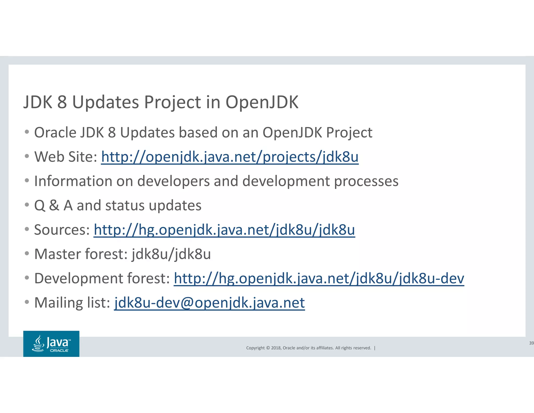 Copyright © 2018, Oracle and/or its affiliates. All rights reserved. |
JDK 8 Updates Project in OpenJDK
• Oracle JDK 8 Updates based on an OpenJDK Project
• Web Site: http://openjdk.java.net/projects/jdk8u
• Information on developers and development processes
• Q & A and status updates
• Sources: http://hg.openjdk.java.net/jdk8u/jdk8u
• Master forest: jdk8u/jdk8u
• Development forest: http://hg.openjdk.java.net/jdk8u/jdk8u-dev
• Mailing list: jdk8u-dev@openjdk.java.net
39
 