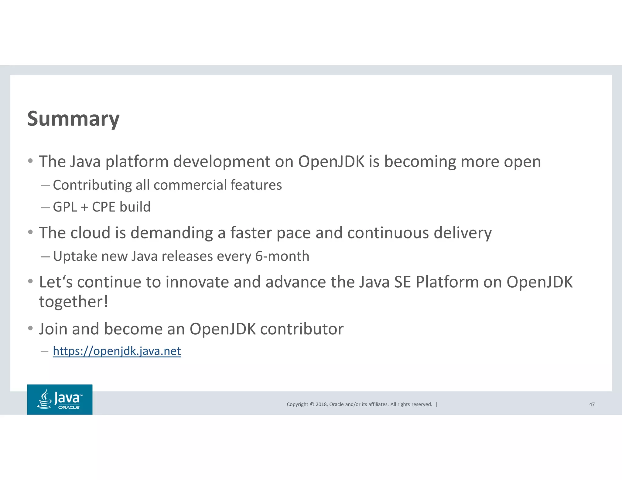 Copyright © 2018, Oracle and/or its affiliates. All rights reserved. |
Summary
47
• The Java platform development on OpenJDK is becoming more open
– Contributing all commercial features
– GPL + CPE build
• The cloud is demanding a faster pace and continuous delivery
– Uptake new Java releases every 6-month
• Let‘s continue to innovate and advance the Java SE Platform on OpenJDK
together!
• Join and become an OpenJDK contributor
– https://openjdk.java.net
 