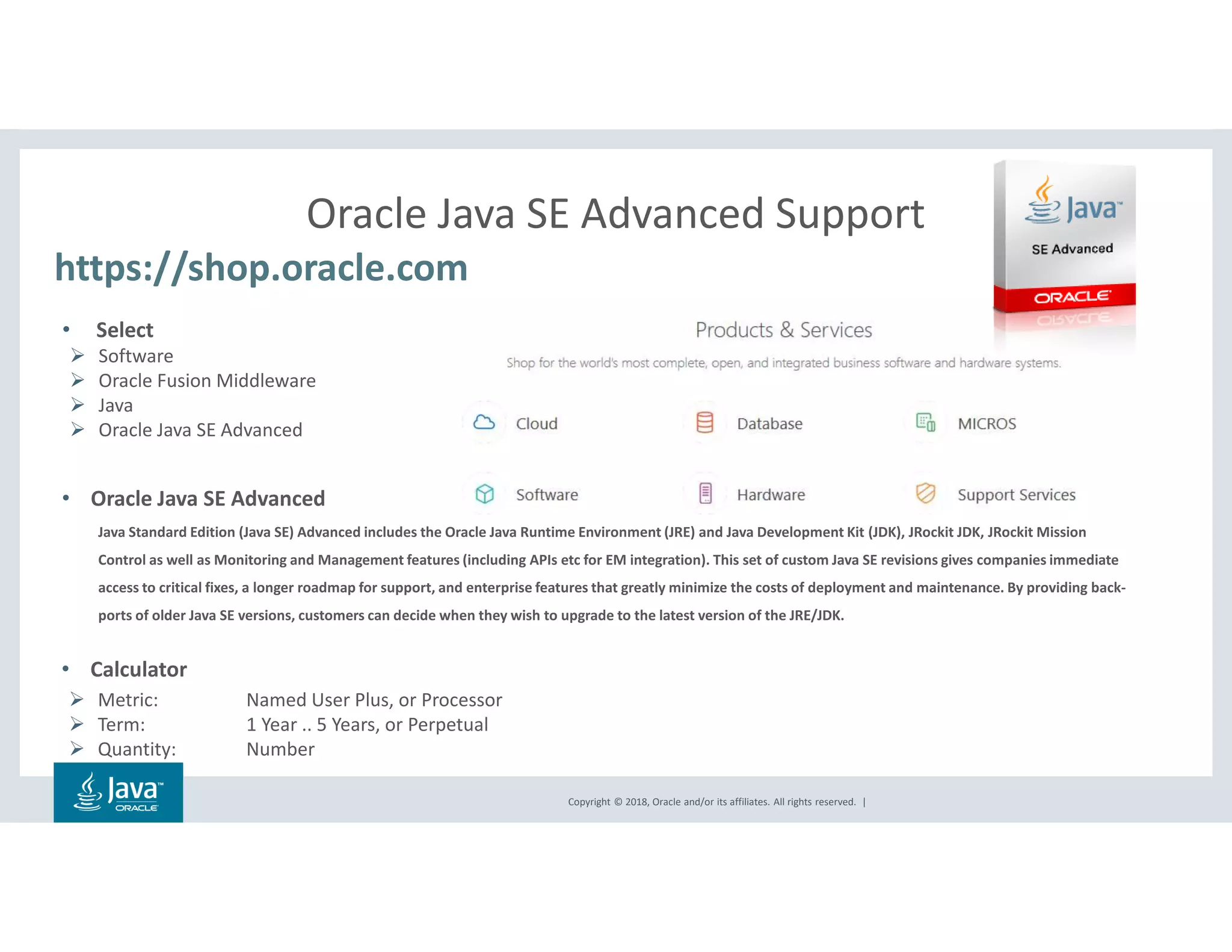 Copyright © 2018, Oracle and/or its affiliates. All rights reserved. |
Oracle Java SE Advanced Support
https://shop.oracle.com
• Select
Software
Oracle Fusion Middleware
Java
Oracle Java SE Advanced
• Oracle Java SE Advanced
Java Standard Edition (Java SE) Advanced includes the Oracle Java Runtime Environment (JRE) and Java Development Kit (JDK), JRockit JDK, JRockit Mission
Control as well as Monitoring and Management features (including APIs etc for EM integration). This set of custom Java SE revisions gives companies immediate
access to critical fixes, a longer roadmap for support, and enterprise features that greatly minimize the costs of deployment and maintenance. By providing back-
ports of older Java SE versions, customers can decide when they wish to upgrade to the latest version of the JRE/JDK.
• Calculator
Metric: Named User Plus, or Processor
Term: 1 Year .. 5 Years, or Perpetual
Quantity: Number
 