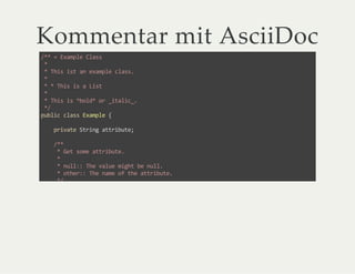 Kommentar mit AsciiDoc
/** = Example Class
*
* This ist an example class.
*
* * This is a List
*
* This is *bold* or _italic_.
*/
public class Example {
private String attribute;
/**
* Get some attribute.
*
* null:: The value might be null.
* other:: The name of the attribute.
*/
public String getAttribute() {
}
}
 