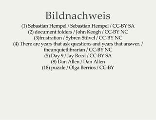 Bildnachweis
(1) Sebastian Hempel / Sebastian Hempel / CC-BY SA
(2) document folders / John Keogh / CC-BY NC
(3)frustration / Sybren Stüvel / CC-BY NC
(4) There are years that ask questions and years that answer. /
theunquietlibrarian / CC-BY NC
(5) Day 9 / Jay Reed / CC-BY SA
(8) Dan Allen / Dan Allen
(18) puzzle / Olga Berrios / CC-BY
 