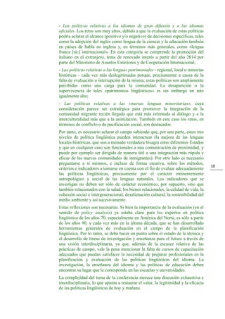 10
- Las políticas relativas a los idiomas de gran difusión y a los idiomas
oficiales. Los retos son muy altos, debido a que la evaluación de estas políticas
podría aclarar el alcance (positivo y/o negativo) de decisiones específicas, tales
como la adopción del inglés como lengua de la ciencia y la educación también
en países de habla no inglesa y, en términos más generales, como «lengua
franca [sic] internacional». En esta categoría se comprende la promoción del
italiano en el extranjero, tema de renovado interés a partir del año 2014 por
parte del Ministerio de Asuntos Exteriores y de Cooperación Internacional;
- Las políticas relativas a las lenguas patrimoniales - regional, local o minorías
históricas - cada vez más deslegitimadas porque, precisamente a causa de la
falta de evaluación o interrupción de la misma, estas políticas son ampliamente
percibidas como una carga para la comunidad. La desaparición o la
supervivencia de tales «patrimonios lingüísticos» es sin embargo un reto
igualmente alto;
- Las políticas relativas a las «nuevas lenguas minoritarias», cuya
consideración parece ser estratégica para promover la integración de la
comunidad migrante recién llegada que está más orientada al diálogo y a la
interculturalidad más que a la asimilación. También en este caso los retos, en
términos de conflicto o de pacificación social, son destacados.
Por tanto, es necesario aclarar el campo sabiendo que, por una parte, estos tres
niveles de política lingüística pueden interactuar (la mejora de las lenguas
locales históricas, que son a menudo verdadera bisagra entre diferentes Estados
y que en cualquier caso son funcionales a una comunicación de proximidad, y
puede por ejemplo ser dirigida de manera útil a una integración más rápida y
eficaz de las nuevas comunidades de inmigrantes). Por otro lado es necesario
preguntarse a sí mismos, e incluso de forma creativa, sobre los métodos,
criterios e indicadores a tomarse en cuenta con el fin de evaluar adecuadamente
las políticas lingüísticas, precisamente por el carácter eminentemente
antropológico y social de las lenguas naturales. Los indicadores que se
investigan no deben ser sólo de carácter económico, por supuesto, sino que
también relacionados con la salud, los bienes relacionales, la calidad de vida, la
cohesión social e intergeneracional, desalienación cultural, la sostenibilidad del
medio ambiente y así sucesivamente.
Estas reflexiones son necesarias. Si bien la importancia de la evaluación (en el
sentido de policy analysis) ya estaba claro para los expertos en política
lingüística de los años 70, especialmente en América del Norte, es sólo a partir
de los años 90, y cada vez más en la última década, que se han desarrollado
herramientas generales de evaluación en el campo de la planificación
lingüística. Por lo tanto, se debe hacer un punto sobre el estado de la técnica y
el desarrollo de líneas de investigación y enseñanza para el futuro a través de
una visión interdisciplinaria, ya que, además de la escasez relativa de las
prácticas de campo, vale la pena mencionar la falta de cursos de capacitación
adecuados que puedan satisfacer la necesidad de preparar profesionales en la
planificación y evaluación de las políticas lingüísticas del idioma. La
investigación, la enseñanza del idioma y las políticas de educación deben
encontrar su lugar que le corresponde en las escuelas y universidades.
La complejidad del tema de la conferencia merece una discusión exhaustiva e
interdisciplinaria, lo que apunta a restaurar el valor, la legitimidad y la eficacia
de las políticas lingüísticas de hoy y mañana.
 
