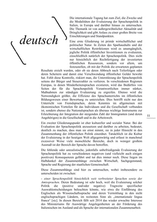 11
Die internationale Tagung hat zum Ziel, die Zwecke und
die Modalitäten der Evaluierung der Sprachenpolitik in
Italien, in Europa und darüber hinaus zu untersuchen.
Die Thematik ist von außergewöhnlicher Aktualität und
Dringlichkeit und gibt Anlass zu einer großen Breite von
Einschätzungen und Standpunkten.
Eine erste Gliederung ist primär wirtschaftlicher und
politischer Natur. In Zeiten des Sparhaushalts und der
wirtschaftlichen Restriktionen wird es unumgänglich,
jegliche Politik öffentlicher Investitionen zu evaluieren,
einschließlich natürlich der Sprachenpolitik. Dies nicht
nur hinsichtlich der Rechtfertigung der investierten
öffentlichen Ressourcen, sondern vor allem, um
festzustellen, ob mit der Politik die erwarteten geplanten
Resultate erzielt wurden, oder ob sie deren Abbruch nach Teilerfolgen oder
deren Scheitern und damit eine Verschwendung öffentlicher Gelder bewirkt
hat. Fehlt diese Kontrolle, riskiert man, die Unterstützung der Sprachenpolitik
seitens der Bürger und Steuerzahler zu verlieren. In verschiedenen Regionen
Europas, in denen Minderheitensprachen existieren, wird das Bedürfnis von
Seiten der für die Sprachenpolitik Verantwortlichen immer stärker,
Maßnahmen zur ständigen Evaluierung zu ergreifen. Ebenso wird die
Notwendigkeit größer, die Effizienz des Sprachunterrichts im öffentlichen
Bildungswesen einer Bewertung zu unterziehen. Dies betrifft nicht nur den
Unterricht von Fremdsprachen, deren Kenntnis im allgemeinen mit
ökonomischen Vorteilen für das Individuum und die Gesellschaft verbunden
ist, sondern ebenso die Nationalsprachen als überaus wichtige Instrumente zur
Erleichterung der Integration der steigenden Zahl der Immigranten (und deren
Angehörigen) in die Gesellschaft und in die Arbeitswelt.
Ein zweiter Gliederungspunkt ist eher kultureller und sozialer Natur. Bei der
Evaluation der Sprachenpolitik anzusetzen und darüber zu arbeiten, bedeutet,
deutlich zu machen, dass man sie ernst nimmt, sie in jeder Hinsicht in den
Zusammenhang der öffentlichen Politik einordnet. Tatsächlich ist die Kultur
der Evaluierung in der heutigen Welt allgegenwärtig und erfasst in manchmal
exzessiver Weise viele menschliche Bereiche, doch in weniger großem
Ausmaß ist der Bereich der Sprache davon betroffen.
Die fehlende oder unrealistische, jedenfalls unbefriedigende Evaluierung der
Sprachenpolitik hat zu verschiedenen negativen (und vielleicht auch einigen
positiven) Konsequenzen geführt und tut dies immer noch. Diese liegen im
Halbdunkel der Zusammenhänge zwischen Wirtschaft, Sachgegenstand,
Sprache und Regierung der staatlichen Gemeinschaft.
Diese Zusammenhänge sind hier zu untersuchen, wobei insbesondere zu
unterscheiden ist zwischen:
- einer Sprachenpolitik hinsichtlich weit verbreiteter Sprachen sowie der
Amtssprachen. Deren Bedeutung ist sehr hoch, weil die Evaluierung solcher
Politik die (positive und/oder negative) Tragweite spezifischer
Auswahlentscheidungen beleuchten könnte, wie etwa die Einführung des
Englischen als Wissenschaftssprache und deren Vermittlung in den nicht
englischsprachigen Ländern, im weitesten Sinn als „internationale lingua
franca“ [sic]. In diesen Bereich fällt seit 2014 das wieder erwachte Interesse
des Ministeriums für Auswärtige Angelegenheiten an der Förderung des
Italienischen im Ausland und als Sprache der internationalen Zusammenarbeit.
deutsch
 
