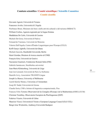 13
Comitato scientifico / Comité scientifique / Scientific Committee
Comitè científic
Giovanni Agresti, Università di Teramo
Francesco Avolio, Università di L'Aquila
Pierfranco Bruni, Ministero dei beni e delle attività culturali e del turismo (MIBACT)
William Cisilino, Agenzia regionale per la lingua friulana
Maddalena De Carlo, Università di Cassino
Michele De Gioia, Università di Padova
Fernand de Varennes, Université de Moncton
Vittorio Dell'Aquila, Centre d'Études Linguistiques pour l'Europe (CELE)
Koffi Ganyo Agbefle, Université du Ghana
Michele Gazzola, Humboldt-Universität, Berlin
Henri Giordan, Direttore di ricerca emerito al CNRS
François Grin, Université de Genève
Nazzareno Guarnieri, Fondazione Romanì Italia (FRI)
Gabriele Iannàccaro, Stockholms universitet
Jean-Marie Klinkenberg, Université de Liège
Jean Léo Léonard, Université de Paris La Sorbonne
Danielle Lévy, Association TRANSIT-Lingua
Joseph Lo Bianco, University of Melbourne
László Károly Marácz, University of Amsterdam
Josep M. Nadal, Universitat de Girona
Claudia Soria, CNR e Istituto di linguistica computazionale, Pisa
Francesc Feliu Torrent, Observatori de les Llengües d'Europa i de la Mediterrània (ODELLEUM)
Christian Tremblay, Observatoire Européen du Plurilinguisme (OEP)
Federico Vicario, Università di Udine
Maurizio Viezzi, Università di Trieste e European Language Council (ELC/CEL)
Bengt-Arne Wickström, Andrássy-Universität Budapest
 