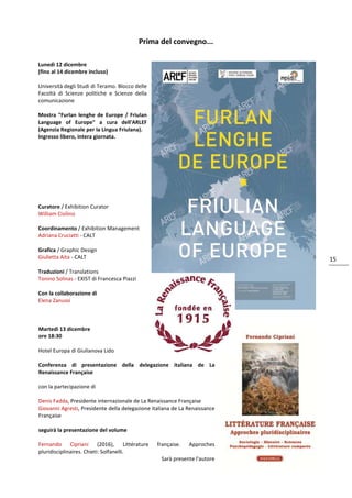 15
Prima del convegno...
Lunedì 12 dicembre
(fino al 14 dicembre incluso)
Università degli Studi di Teramo. Blocco delle
Facoltà di Scienze politiche e Scienze della
comunicazione
Mostra "Furlan lenghe de Europe / Friulan
Language of Europe" a cura dell'ARLEF
(Agenzia Regionale per la Lingua Friulana).
Ingresso libero, intera giornata.
Curatore / Exhibition Curator
William Cisilino
Coordinamento / Exhibition Management
Adriana Cruciatti - CALT
Grafica / Graphic Design
Giulietta Aita - CALT
Traduzioni / Translations
Tonino Solinas - EXIST di Francesca Piazzi
Con la collaborazione di
Elena Zanussi
Martedì 13 dicembre
ore 18:30
Hotel Europa di Giulianova Lido
Conferenza di presentazione della delegazione italiana de La
Renaissance Française
con la partecipazione di
Denis Fadda, Presidente internazionale de La Renaissance Française
Giovanni Agresti, Presidente della delegazione italiana de La Renaissance
Française
seguirà la presentazione del volume
Fernando Cipriani (2016), Littérature française. Approches
pluridisciplinaires. Chieti: Solfanelli.
Sarà presente l'autore
 