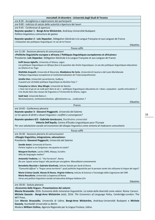 16
mercoledì 14 dicembre - Università degli Studi di Teramo
ore 8:30 - Accoglienza e registrazione dei partecipanti
ore 9:00 - Indirizzo di saluto delle autorità e Apertura dei lavori
ore 9:45 - Conferenze di apertura
Keynote speaker 1 - Bengt-Arne Wickström, Andrássy-Universität Budapest
Política lingüística y estructuro de gastos
Keynote speaker 2 - Loïc Depecker, Délégation Générale à la Langue Française et aux Langues de France
L'évaluation des politiques linguistiques: le cas de la France
Dibattito
Pausa caffè
ore 11:30 - Sessione plenaria di comunicazioni
«Politiche linguistiche europee e africane / Politiques linguistiques européennes et africaines»
Presidente: Loïc Depecker, Délégation Générale à la Langue Française et aux Langues de France
Koffi Ganyo Agbefle, University of Ghana, Legon
Les politiques linguistiques en Afrique face à la question des Droits linguistiques. Le cas des politiques linguistiques éducatives
au Ghana et au Togo
Mathilde Anquetil, Università di Macerata, Maddalena De Carlo, Università di Cassino e del Lazio Meridionale
Politique linguistique européenne et institutionnalisation de l'intercompréhension
Amélie Hien, Université Laurentienne, Sudbury
À quand une véritable politique linguistique au Burkina Faso ?
Françoise Le Lièvre, May Mingle, Université de Nantes
« Avec twi et ga on va nulle part dans la vie » : politiques linguistiques éducatives et « doxa » populaire : quelle articulation ?
Une étude dans des classes de linguistes à l’Université du Ghana, Legon.
Saidi Said, Université Batna 1
Reconnaissance, institutionnalisation, officialisation ou… confiscation ?
Dibattito
Pranzo
ore 14:45 - Conferenze plenarie
Keynote speaker 3 - Giovanni Poggeschi, Università del Salento
Le tre specie di diritti e doveri linguistici: conflitti o convergenze?
Keynote speakers 4/5 - Gabriele Iannàccaro, Stockholms universitet
Vittorio Dell'Aquila, Centre d'Études Linguistiques pour l'Europe
Per una valutazione sociale ed economica del disagio linguistico come sintomo di malessere comunitario
Pausa caffè
ore 16:30 - Sessione plenaria di comunicazioni
«Disagio linguistico, integrazione, educazione»
Presidente: Giovanni Poggeschi, Università del Salento
Davide Astori, Università di Parma
Parlare inglese a un Congresso: ma quanto mi costa?
Margaret Dunham, Lacito-CNRS, Maaya, Eurolinc
Why do languages matter?
Antonella Tredicine, I.C. “Via Ferraironi”, Roma
Da uno ‘spazio senza lingua’ alle parole per accogliere. Manušikané-umanamente
Benedetta Marziale e Gabriele Gianfreda, Istituto Statale per Sordi di Roma
“Comunità diffuse” e “lingue senza territorio”: quali politiche linguistiche per le persone sorde che utilizzano le lingue dei segni?
Maria Cristina Caselli, Alessio Di Renzo, Virginia Volterra, Istituto di Scienze e Tecnologie della Cognizione del CNR
Maria Roccaforte, Università La Sapienza di Roma
Verso una politica linguistica sociale ed educativa bilingue Italiano-LIS+
Dibattito
ore 18:30 - Seduta plenaria
«Economia delle lingue». Presentazione dei volumi:
Marzio Strassoldo. 2016. Economia delle minoranze linguistiche. La tutela della diversità come valore. Roma: Carocci.
Michele Gazzola - Bengt-Arne Wickström (eds). 2016. The Economics of Language Policy. Cambridge-London: The
MIT Press.
Con Marzio Strassoldo, Università di Udine, Bengt-Arne Wickström, Andrássy-Universität Budapest e Michele
Gazzola, Humboldt-Universität zu Berlin.
Modera William Cisilino, Agenzia Regionale per la Lingua Friulana, Udine.
 