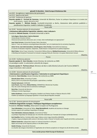 17
giovedì 15 dicembre - Hotel Europa di Giulianova lido
ore 8:45 - Accoglienza e registrazione dei partecipanti
ore 9:15 - Apertura dei lavori
ore 9:30 - Conferenze di apertura
Keynote speaker 6 - Fernand de Varennes, Université de Moncton, Évaluer les politiques linguistiques à la lumière des
droits humains : respect, diversité et droit
Keynote speaker 7 - Michele Gazzola, Humboldt-Univeristät zu Berlin, Valutazione delle politiche pubbliche e
pianificazione linguistica: modelli e indicatori a confronto
Pausa caffè
ore 10:45 - Sessione plenaria di comunicazioni
«Valutazione delle politiche linguistiche: obiettivi, criteri, indicatori»
Presidente: Michele Gazzola, Humboldt-Univeristät zu Berlin
Carla Bagna, Monica Barni, Sabrina Machetti
Università per Stranieri di Siena
Historical and synchronic dimensions of LL in Italy: what methodologies are appropriate?
Joan Costa Carreras, Universitat Pompeu Fabra, Barcelona
Sobre el “marc de condicions sociolingüístiques favorables” per a la implantació de la normativa lingüística
Anton Ferret, Joan Solé Camardons, Carla Bruguera, Anna Torrijos, Generalitat de Catalunya
El sistema d’indicadors lingüístics: diagnòstic, modernització i transparència en política lingüística
Mark Fettes, Simon Fraser University / Università di Milano-Bicocca, Mahbod Karamouzian, Università di Milano-Bicocca
A Multilayered Analytical Framework to Evaluate Language Policy for Diversity in European Mainstream Schools
Dibattito
Pranzo
ore 14:45 - Conferenza plenaria
Keynote speaker 8 - Henri Giordan, Ancien Directeur de recherche au CNRS
Un paradigme oublié : la valorisation culturelle des langues
Keynote speaker 9 - Pierfranco Bruni, Ministero dei Beni e delle Attività Culturali e del Turismo (MiBACT)
Lingue minoritarie e beni culturali
Dibattito
ore 16:00 - Sessione plenaria di comunicazioni
«Valorizzazione e pianificazione linguistica / Valorisation et aménagement linguistique»
Presidente: Henri Giordan, Ancien Directeur de recherche au CNRS
Eduardo Alves Vieira, University of Leiden
Brasil y CPLP en la proyección del portugués: expectativas y realidad
Chantal Lebrument, EUROLINC
Louis Pouzin, Open-Root, Richard Delmas, SEMANTIS/Le Monde des Possibles
Pour des outils d’échange dans les domaines multilingues
Denis Roy, Université de Moncton
Politiques et droits linguistiques
Galina Dyrkheeva, Institute for Mongolian, Buddhist and Tibetan Studies of Siberian Branch of RAS
Problem of realization of language legislation in Russia (Buryat Republic example)
Dibattito
Pausa caffè
ore 17:30 - Sessione plenaria di comunicazioni
«Politiche linguistiche europee / Politiques linguistiques européennes»
Presidente: Christian Tremblay, Observatoire Européen du Plurilinguisme
Tsiuri Akhvlediani, Université de Tbilissi, Megi Mtchedlishvili, Académie de business en Géorgie
Certains aspects de la politique linguistique en Géorgie
Tsiuri Akhvlediani, Ketevane Gabunia, Université de Tbilissi
La politique linguistique de Géorgie pour les minorités nationales (sur l’exemple de la langue azérbaïdjanienne)
Kurt Gawlitta, Berlino, Comitato della Lingua Tedesca come Lingua Scientifica (ADAWIS)
L'inglese: lingua privilegiata delle scienze in Germania, Italia e Francia? Un'analisi sotto l'aspetto del diritto costituzionale
Elżbieta Kuzborska, Independent expert on national minorities in Lithuania
Rights and wrongs of the linguistic policies in the Baltic States
Katalin Ortutay, Université de Pannonie
La situation des langues minoritaires et l’application de la Charte européenne en Hongrie les dix dernières années
Dibattito
Cena sociale presso Hotel Europa di Giulianova
 