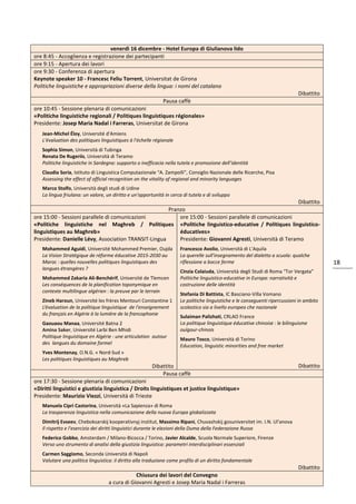 18
venerdì 16 dicembre - Hotel Europa di Giulianova lido
ore 8:45 - Accoglienza e registrazione dei partecipanti
ore 9:15 - Apertura dei lavori
ore 9:30 - Conferenza di apertura
Keynote speaker 10 - Francesc Feliu Torrent, Universitat de Girona
Politiche linguistiche e appropriazioni diverse della lingua: i nomi del catalano
Dibattito
Pausa caffè
ore 10:45 - Sessione plenaria di comunicazioni
«Politiche linguistiche regionali / Politiques linguistiques régionales»
Presidente: Josep Maria Nadal i Farreras, Universitat de Girona
Jean-Michel Éloy, Université d'Amiens
L'évaluation des politiques linguistiques à l'échelle régionale
Sophia Simon, Università di Tubinga
Renata De Rugeriis, Università di Teramo
Politiche linguistiche in Sardegna: supporto o inefficacia nella tutela e promozione dell’identità
Claudia Soria, Istituto di Linguistica Computazionale “A. Zampolli”, Consiglio Nazionale delle Ricerche, Pisa
Assessing the effect of official recognition on the vitality of regional and minority languages
Marco Stolfo, Università degli studi di Udine
La lingua friulana: un valore, un diritto e un'opportunità in cerca di tutela e di sviluppo
Dibattito
Pranzo
ore 15:00 - Sessioni parallele di comunicazioni
«Politiche linguistiche nel Maghreb / Politiques
linguistiques au Maghreb»
Presidente: Danielle Lévy, Association TRANSIT-Lingua
Mohammed Aguidi, Université Mohammed Premier, Oujda
La Vision Stratégique de réforme éducative 2015-2030 au
Maroc : quelles nouvelles politiques linguistiques des
langues étrangères ?
Mohammed Zakaria Ali-Benchérif, Université de Tlemcen
Les conséquences de la planification toponymique en
contexte multilingue algérien : la preuve par le terrain
Zineb Haroun, Université les frères Mentouri Constantine 1
L’évaluation de la politique linguistique de l'enseignement
du français en Algérie à la lumière de la francophonie
Gaouaou Manaa, Université Batna 2
Amina Saker, Université Larbi Ben Mhidi
Politique linguistique en Algérie : une articulation autour
des langues du domaine formel
Yves Montenay, O.N.G. « Nord-Sud »
Les politiques linguistiques au Maghreb
Dibattito
ore 15:00 - Sessioni parallele di comunicazioni
«Politiche linguistico-educative / Politiques linguistico-
éducatives»
Presidente: Giovanni Agresti, Università di Teramo
Francesco Avolio, Università di L'Aquila
La querelle sull'insegnamento del dialetto a scuola: qualche
riflessione a bocce ferme
Cinzia Colaiuda, Università degli Studi di Roma “Tor Vergata”
Politiche linguistico-educative in Europa: narratività e
costruzione delle identità
Stefania Di Battista, IC Basciano-Villa Vomano
Le politiche linguistiche e le conseguenti ripercussioni in ambito
scolastico sia a livello europeo che nazionale
Sulaiman Palizhati, CRLAO France
La politique linguistique éducative chinoise : le bilinguisme
ouïgour-chinois
Mauro Tosco, Università di Torino
Education, linguistic minorities and free market
Dibattito
Pausa caffè
ore 17:30 - Sessione plenaria di comunicazioni
«Diritti linguistici e giustizia linguistica / Droits linguistiques et justice linguistique»
Presidente: Maurizio Viezzi, Università di Trieste
Manuela Cipri Castorina, Università «La Sapienza» di Roma
La trasparenza linguistica nella comunicazione della nuova Europa globalizzata
Dimitrij Evseev, Cheboksarskij kooperativnyj institut, Massimo Ripani, Chuvashskij gosuniversitet im. I.N. Ul'anova
Il rispetto e l'esercizio dei diritti linguistici durante le elezioni della Duma della Federazione Russa
Federico Gobbo, Amsterdam / Milano-Bicocca / Torino, Javier Alcalde, Scuola Normale Superiore, Firenze
Verso uno strumento di analisi della giustizia linguistica: parametri interdisciplinari essenziali
Carmen Saggiomo, Seconda Università di Napoli
Valutare una politica linguistica: il diritto alla traduzione come profilo di un diritto fondamentale
Dibattito
Chiusura dei lavori del Convegno
a cura di Giovanni Agresti e Josep Maria Nadal i Farreras
 