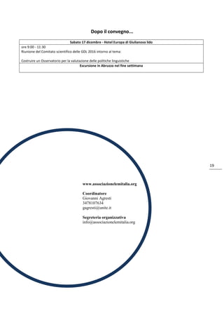 19
Dopo il convegno...
Sabato 17 dicembre - Hotel Europa di Giulianova lido
ore 9:00 - 11:30
Riunione del Comitato scientifico delle GDL 2016 intorno al tema:
Costruire un Osservatorio per la valutazione delle politiche linguistiche
Escursione in Abruzzo nel fine settimana
www.associazionelemitalia.org
Coordinatore
Giovanni Agresti
3478107634
gagresti@unite.it
Segreteria organizzativa
info@associazionelemitalia.org
 