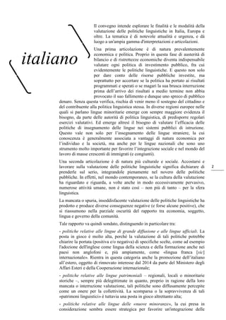2
Il convegno intende esplorare le finalità e le modalità della
valutazione delle politiche linguistiche in Italia, Europa e
oltre. La tematica è di notevole attualità e urgenza, e dà
luogo a un'ampia gamma d'interpretazioni e articolazioni.
Una prima articolazione è di natura prevalentemente
economica e politica. Proprio in questa fase di austerità di
bilancio e di ristrettezze economiche diventa indispensabile
valutare ogni politica di investimento pubblico, fra cui
evidentemente le politiche linguistiche. E questo non solo
per dare conto delle risorse pubbliche investite, ma
soprattutto per accertare se la politica ha portato ai risultati
programmati e sperati o se magari la sua brusca interruzione
prima dell’arrivo dei risultati a medio termine non abbia
provocato il suo fallimento e dunque uno spreco di pubblico
denaro. Senza questa verifica, rischia di venir meno il sostegno del cittadino e
del contribuente alla politica linguistica stessa. In diverse regioni europee nelle
quali si parlano lingue minoritarie emerge con sempre maggiore evidenza il
bisogno, da parte delle autorità di politica linguistica, di predisporre regolari
esercizi valutativi. Ed emerge altresì il bisogno di valutare l’efficacia delle
politiche di insegnamento delle lingue nei sistemi pubblici di istruzione.
Questo vale non solo per l’insegnamento delle lingue straniere, la cui
conoscenza è generalmente associata a vantaggi di natura economica per
l’individuo e la società, ma anche per le lingue nazionali che sono uno
strumento molto importante per favorire l’integrazione sociale e nel mondo del
lavoro di masse crescenti di immigrati (e congiunti).
Una seconda articolazione è di natura più culturale e sociale. Accostarsi e
lavorare sulla valutazione delle politiche linguistiche significa dichiarare di
prenderle sul serio, integrandole pienamente nel novero delle politiche
pubbliche. In effetti, nel mondo contemporaneo, se la cultura della valutazione
ha riguardato e riguarda, a volte anche in modo eccessivamente pervasivo,
numerose attività umane, non è stato così ‒ non più di tanto ‒ per la sfera
linguistica.
La mancata o spuria, insoddisfacente valutazione delle politiche linguistiche ha
prodotto e produce diverse conseguenze negative (e forse alcune positive), che
si riassumono nella parziale oscurità del rapporto tra economia, soggetto,
lingua e governo della comunità.
Tale rapporto va quindi sondato, distinguendo in particolare tra:
- politiche relative alle lingue di grande diffusione e alle lingue ufficiali. La
posta in gioco è molto alta, perché la valutazione di tali politiche potrebbe
chiarire la portata (positiva e/o negativa) di specifiche scelte, come ad esempio
l'adozione dell'inglese come lingua della scienza e della formazione anche nei
paesi non anglofoni e, più ampiamente, come «lingua franca [sic]
internazionale». Rientra in questa categoria anche la promozione dell’italiano
all’estero, oggetto di rinnovato interesse dal 2014 da parte del Ministero degli
Affari Esteri e della Cooperazione internazionale;
- politiche relative alle lingue patrimoniali ‒ regionali, locali o minoritarie
storiche ‒, sempre più delegittimate in quanto, proprio in ragione della loro
mancata o interruzione valutazione, tali politiche sono diffusamente percepite
come un onere per la collettività. La scomparsa o la sopravvivenza di tali
«patrimoni linguistici» è tuttavia una posta in gioco altrettanto alta;
- politiche relative alle lingue delle «nuove minoranze», la cui presa in
considerazione sembra essere strategica per favorire un'integrazione delle
italiano
 