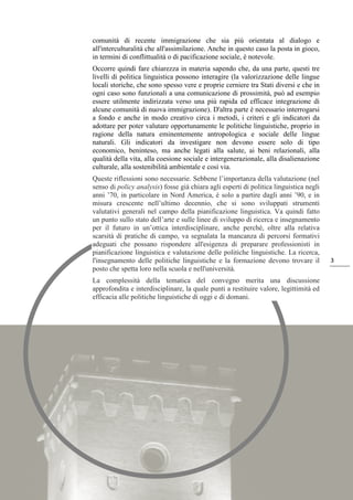 3
comunità di recente immigrazione che sia più orientata al dialogo e
all'interculturalità che all'assimilazione. Anche in questo caso la posta in gioco,
in termini di conflittualità o di pacificazione sociale, è notevole.
Occorre quindi fare chiarezza in materia sapendo che, da una parte, questi tre
livelli di politica linguistica possono interagire (la valorizzazione delle lingue
locali storiche, che sono spesso vere e proprie cerniere tra Stati diversi e che in
ogni caso sono funzionali a una comunicazione di prossimità, può ad esempio
essere utilmente indirizzata verso una più rapida ed efficace integrazione di
alcune comunità di nuova immigrazione). D'altra parte è necessario interrogarsi
a fondo e anche in modo creativo circa i metodi, i criteri e gli indicatori da
adottare per poter valutare opportunamente le politiche linguistiche, proprio in
ragione della natura eminentemente antropologica e sociale delle lingue
naturali. Gli indicatori da investigare non devono essere solo di tipo
economico, beninteso, ma anche legati alla salute, ai beni relazionali, alla
qualità della vita, alla coesione sociale e intergenerazionale, alla disalienazione
culturale, alla sostenibilità ambientale e così via.
Queste riflessioni sono necessarie. Sebbene l’importanza della valutazione (nel
senso di policy analysis) fosse già chiara agli esperti di politica linguistica negli
anni ’70, in particolare in Nord America, è solo a partire dagli anni ’90, e in
misura crescente nell’ultimo decennio, che si sono sviluppati strumenti
valutativi generali nel campo della pianificazione linguistica. Va quindi fatto
un punto sullo stato dell’arte e sulle linee di sviluppo di ricerca e insegnamento
per il futuro in un’ottica interdisciplinare, anche perché, oltre alla relativa
scarsità di pratiche di campo, va segnalata la mancanza di percorsi formativi
adeguati che possano rispondere all'esigenza di preparare professionisti in
pianificazione linguistica e valutazione delle politiche linguistiche. La ricerca,
l'insegnamento delle politiche linguistiche e la formazione devono trovare il
posto che spetta loro nella scuola e nell'università.
La complessità della tematica del convegno merita una discussione
approfondita e interdisciplinare, la quale punti a restituire valore, legittimità ed
efficacia alle politiche linguistiche di oggi e di domani.
 