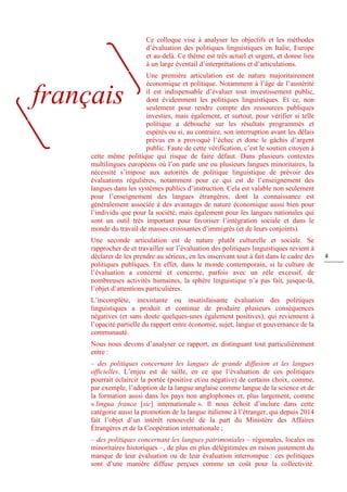 4
Ce colloque vise à analyser les objectifs et les méthodes
d’évaluation des politiques linguistiques en Italie, Europe
et au-delà. Ce thème est très actuel et urgent, et donne lieu
à un large éventail d’interprétations et d’articulations.
Une première articulation est de nature majoritairement
économique et politique. Notamment à l’âge de l’austérité
il est indispensable d’évaluer tout investissement public,
dont évidemment les politiques linguistiques. Et ce, non
seulement pour rendre compte des ressources publiques
investies, mais également, et surtout, pour vérifier si telle
politique a débouché sur les résultats programmés et
espérés ou si, au contraire, son interruption avant les délais
prévus en a provoqué l’échec et donc le gâchis d’argent
public. Faute de cette vérification, c’est le soutien citoyen à
cette même politique qui risque de faire défaut. Dans plusieurs contextes
multilingues européens où l’on parle une ou plusieurs langues minoritaires, la
nécessité s’impose aux autorités de politique linguistique de prévoir des
évaluations régulières, notamment pour ce qui est de l’enseignement des
langues dans les systèmes publics d’instruction. Cela est valable non seulement
pour l’enseignement des langues étrangères, dont la connaissance est
généralement associée à des avantages de nature économique aussi bien pour
l’individu que pour la société, mais également pour les langues nationales qui
sont un outil très important pour favoriser l’intégration sociale et dans le
monde du travail de masses croissantes d’immigrés (et de leurs conjoints).
Une seconde articulation est de nature plutôt culturelle et sociale. Se
rapprocher de et travailler sur l’évaluation des politiques linguistiques revient à
déclarer de les prendre au sérieux, en les inscrivant tout à fait dans le cadre des
politiques publiques. En effet, dans le monde contemporain, si la culture de
l’évaluation a concerné et concerne, parfois avec un zèle excessif, de
nombreuses activités humaines, la sphère linguistique n’a pas fait, jusque-là,
l’objet d’attentions particulières.
L’incomplète, inexistante ou insatisfaisante évaluation des politiques
linguistiques a produit et continue de produire plusieurs conséquences
négatives (et sans doute quelques-unes également positives), qui reviennent à
l’opacité partielle du rapport entre économie, sujet, langue et gouvernance de la
communauté.
Nous nous devons d’analyser ce rapport, en distinguant tout particulièrement
entre :
– des politiques concernant les langues de grande diffusion et les langues
officielles. L’enjeu est de taille, en ce que l’évaluation de ces politiques
pourrait éclaircir la portée (positive et/ou négative) de certains choix, comme,
par exemple, l’adoption de la langue anglaise comme langue de la science et de
la formation aussi dans les pays non anglophones et, plus largement, comme
« lingua franca [sic] internationale ». Il nous échoit d’inclure dans cette
catégorie aussi la promotion de la langue italienne à l’étranger, qui depuis 2014
fait l’objet d’un intérêt renouvelé de la part du Ministère des Affaires
Étrangères et de la Coopération internationale ;
– des politiques concernant les langues patrimoniales ‒ régionales, locales ou
minoritaires historiques ‒, de plus en plus délégitimées en raison justement du
manque de leur évaluation ou de leur évaluation interrompue : ces politiques
sont d’une manière diffuse perçues comme un coût pour la collectivité.
français
 