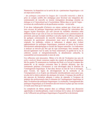 5
Néanmoins, la disparition ou la survie de ces « patrimoines linguistiques » est
un enjeu aussi crucial ;
– des politiques concernant les langues des « nouvelles minorités », dont la
prise en compte semble être stratégique pour favoriser une intégration des
communautés de nouvelle ou récente immigration davantage orientée au
dialogue et à l’interculturel qu’à l’assimilation. Même dans ce cas-là l’enjeu ‒
en termes de conflictualité ou de pacification sociales ‒ est de taille.
Il est donc indispensable d’éclaircir ces enjeux sachant que, d’une part, ces
trois niveaux de politique linguistique peuvent interagir (la valorisation des
langues locales historiques, qui sont souvent de véritables charnières entre
différents États et qui sont en tout cas fonctionnelles à une communication de
proximité, peut par exemple contribuer à une plus rapide et efficace intégration
de quelques communautés de nouvelle immigration) ; d’autre part, il est
nécessaire de questionner sérieusement mais aussi de manière créative,
originale, les méthodes, critères et indicateurs à adopter pour évaluer
opportunément les politiques linguistiques, justement en raison de la nature
foncièrement anthropologique et sociale des langues naturelles. Les indicateurs
à analyser ne doivent pas être que de type économique, bien entendu, mais
doivent également viser la santé, les biens relationnels, la qualité de la vie, la
cohésion sociale et intergénérationnelle, la désaliénation culturelle, la
soutenabilité environnementale et ainsi de suite.
Ces réflexions sont nécessaires. Même si le rôle de l’évaluation (au sens de
policy analysis) faisait consensus auprès des experts de politique linguistique
dès les années 70, notamment en Amérique du Nord, ce n’est qu’à compter des
années 90, et de manière croissante dans la dernière décennie, que des
instruments généraux d’évaluation se sont développés dans le domaine de
l’aménagement linguistique. Il faut donc dresser un état de l’art et envisager,
pour l’avenir, les lignes de développement de la recherche et de
l’enseignement, et ce d’après une démarche interdisciplinaire aussi parce que,
en plus de la relative pénurie des pratiques de terrain, il manque des profils et
des parcours de formation adéquats à même de répondre à l’exigence de
préparer des professionnels dans le domaine de l’aménagement linguistique et
dans l’évaluation des politiques linguistiques. La recherche, l’enseignement des
politiques linguistiques et la formation doivent trouver la place qui leur revient
à l’école aussi bien qu’à l’université.
La complexité du thème proposé dans ce colloque mérite une discussion
approfondie et interdisciplinaire, visant à restituer de la valeur, de la légitimité
et de l’efficacité aux politiques linguistiques d’aujourd’hui et de demain.
 
