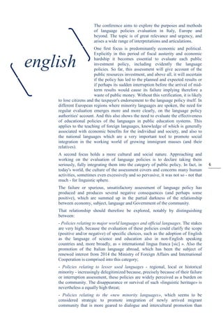 6
The conference aims to explore the purposes and methods
of language policies evaluation in Italy, Europe and
beyond. The topic is of great relevance and urgency, and
arises a wide range of interpretations and articulations.
One first focus is predominantly economic and political.
Explicitly in this period of fiscal austerity and economic
hardship it becomes essential to evaluate each public
investment policy, including evidently the language
policies. So far, this assessment will give account of the
public resources investment, and above all, it will ascertain
if the policy has led to the planned and expected results or
if perhaps its sudden interruption before the arrival of mid-
term results would cause its failure implying therefore a
waste of public money. Without this verification, it is likely
to lose citizens and the taxpayer's endorsement to the language policy itself. In
different European regions where minority languages are spoken, the need for
regular evaluation emerges more and more clearly, on the language policy
authorities' account. And this also shows the need to evaluate the effectiveness
of educational policies of the languages in public education systems. This
applies to the teaching of foreign languages, knowledge of which is generally
associated with economic benefits for the individual and society, and also to
the national languages which are a very important tool to promote social
integration in the working world of growing immigrant masses (and their
relatives).
A second focus holds a more cultural and social nature. Approaching and
working on the evaluation of language policies is to declare taking them
seriously, fully integrating them into the category of public policy. In fact, in
today's world, the culture of the assessment covers and concerns many human
activities, sometimes even excessively and so pervasive, it was not so - not that
much - for linguistic sphere.
The failure or spurious, unsatisfactory assessment of language policy has
produced and produces several negative consequences (and perhaps some
positive), which are summed up in the partial darkness of the relationship
between economy, subject, language and Government of the community.
That relationship should therefore be explored, notably by distinguishing
between:
- Policies relating to major world languages and official languages. The stakes
are very high, because the evaluation of these policies could clarify the scope
(positive and/or negative) of specific choices, such as the adoption of English
as the language of science and education also in non-English speaking
countries and, more broadly, as « international lingua franca [sic] ». Also the
promotion of the Italian language abroad, which has been the subject of
renewed interest from 2014 the Ministry of Foreign Affairs and International
Cooperation is comprised into this category;
- Policies relating to lesser used languages - regional, local or historical
minority - increasingly delegitimized because, precisely because of their failure
or interruption assessment, these policies are widely perceived as a burden on
the community. The disappearance or survival of such «linguistic heritage» is
nevertheless a equally high threat;
- Policies relating to the «new minority languages», which seems to be
considered strategic to promote integration of newly arrived migrant
community that is more geared to dialogue and intercultural promotion than
english
 