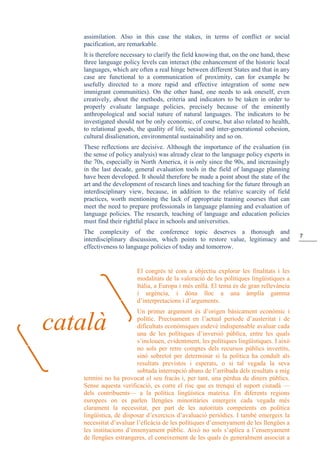 7
assimilation. Also in this case the stakes, in terms of conflict or social
pacification, are remarkable.
It is therefore necessary to clarify the field knowing that, on the one hand, these
three language policy levels can interact (the enhancement of the historic local
languages, which are often a real hinge between different States and that in any
case are functional to a communication of proximity, can for example be
usefully directed to a more rapid and effective integration of some new
immigrant communities). On the other hand, one needs to ask oneself, even
creatively, about the methods, criteria and indicators to be taken in order to
properly evaluate language policies, precisely because of the eminently
anthropological and social nature of natural languages. The indicators to be
investigated should not be only economic, of course, but also related to health,
to relational goods, the quality of life, social and inter-generational cohesion,
cultural disalienation, environmental sustainability and so on.
These reflections are decisive. Although the importance of the evaluation (in
the sense of policy analysis) was already clear to the language policy experts in
the 70s, especially in North America, it is only since the 90s, and increasingly
in the last decade, general evaluation tools in the field of language planning
have been developed. It should therefore be made a point about the state of the
art and the development of research lines and teaching for the future through an
interdisciplinary view, because, in addition to the relative scarcity of field
practices, worth mentioning the lack of appropriate training courses that can
meet the need to prepare professionals in language planning and evaluation of
language policies. The research, teaching of language and education policies
must find their rightful place in schools and universities.
The complexity of the conference topic deserves a thorough and
interdisciplinary discussion, which points to restore value, legitimacy and
effectiveness to language policies of today and tomorrow.
El congrés té com a objectiu explorar les finalitats i les
modalitats de la valoració de les polítiques lingüístiques a
Itàlia, a Europa i més enllà. El tema és de gran rellevància
i urgència, i dóna lloc a una àmplia gamma
d’interpretacions i d’arguments.
Un primer argument és d’origen bàsicament econòmic i
polític. Precisament en l’actual període d’austeritat i de
dificultats econòmiques esdevé indispensable avaluar cada
una de les polítiques d’inversió pública, entre les quals
s’inclouen, evidentment, les polítiques lingüístiques. I això
no sols per retre comptes dels recursos públics invertits,
sinó sobretot per determinar si la política ha conduït als
resultats previstos i esperats, o si tal vegada la seva
sobtada interrupció abans de l’arribada dels resultats a mig
termini no ha provocat el seu fracàs i, per tant, una pèrdua de diners públics.
Sense aquesta verificació, es corre el risc que es trenqui el suport ciutadà —
dels contribuents— a la política lingüística mateixa. En diferents regions
europees on es parlen llengües minoritàries emergeix cada vegada més
clarament la necessitat, per part de les autoritats competents en política
lingüística, de disposar d’exercicis d’avaluació periòdics. I també emergeix la
necessitat d’avaluar l’eficàcia de les polítiques d’ensenyament de les llengües a
les institucions d’ensenyament públic. Això no sols s’aplica a l’ensenyament
de llengües estrangeres, el coneixement de les quals és generalment associat a
català
 