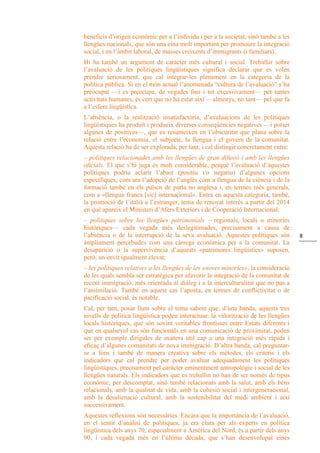 8
beneficis d’origen econòmic per a l’individu i per a la societat, sinó també a les
llengües nacionals, que són una eina molt important per promoure la integració
social, i en l’àmbit laboral, de masses creixents d’immigrants (i familiars).
Hi ha també un argument de caràcter més cultural i social. Treballar sobre
l’avaluació de les polítiques lingüístiques significa declarar que es volen
prendre seriosament, que cal integrar-les plenament en la categoria de la
política pública. Si en el món actual l’anomenada “cultura de l’avaluació” s’ha
preocupat —i es preocupa, de vegades fins i tot excessivament— per tantes
activitats humanes, és cert que no ha estat així —almenys, no tant— pel que fa
a l’esfera lingüística.
L’absència, o la realització insatisfactòria, d’avaluacions de les polítiques
lingüístiques ha produït i produeix diverses conseqüències negatives —i potser
algunes de positives—, que es resumeixen en l’obscuritat que plana sobre la
relació entre l’economia, el subjecte, la llengua i el govern de la comunitat.
Aquesta relació ha de ser explorada, per tant, i cal distingir concretament entre:
– polítiques relacionades amb les llengües de gran difusió i amb les llengües
oficials. El que s’hi juga és molt considerable, perquè l’avaluació d’aquestes
polítiques podria aclarir l’abast (positiu i/o negatiu) d’algunes opcions
específiques, com ara l’adopció de l’anglès com a llengua de la ciència i de la
formació també en els països de parla no anglesa i, en termes més generals,
com a «llengua franca [sic] internacional». Entra en aquesta categoria, també,
la promoció de l’italià a l’estranger, tema de renovat interès a partir del 2014
en què apareix el Ministeri d’Afers Exteriors i de Cooperació Internacional;
– polítiques sobre les llengües patrimonials —regionals, locals o minories
històriques— cada vegada més deslegitimades, precisament a causa de
l’absència o de la interrupció de la seva avaluació. Aquestes polítiques són
àmpliament percebudes com una càrrega econòmica per a la comunitat. La
desaparició o la supervivència d’aquests «patrimonis lingüístics» suposen,
però, un envit igualment elevat;
– les polítiques relatives a les llengües de les «noves minories», la consideració
de les quals sembla ser estratègica per afavorir la integració de la comunitat de
recent immigració, més orientada al diàleg i a la interculturalitat que no pas a
l’assimilació. També en aquest cas l’aposta, en termes de conflictivitat o de
pacificació social, és notable.
Cal, per tant, posar llum sobre el tema sabent que, d’una banda, aquests tres
nivells de política lingüística poden interactuar: la valorització de les llengües
locals històriques, que són sovint veritables frontisses entre Estats diferents i
que en qualsevol cas són funcionals en una comunicació de proximitat, poden
ser per exemple dirigides de manera útil cap a una integració més ràpida i
eficaç d’algunes comunitats de nova immigració. D’altra banda, cal preguntar-
se a fons i també de manera creativa sobre els mètodes, els criteris i els
indicadors que cal prendre per poder avaluar adequadament les polítiques
lingüístiques, precisament pel caràcter eminentment antropològic i social de les
llengües naturals. Els indicadors que es treballin no han de ser només de tipus
econòmic, per descomptat, sinó també relacionats amb la salut, amb els béns
relacionals, amb la qualitat de vida, amb la cohesió social i intergeneracional,
amb la desalienació cultural, amb la sostenibilitat del medi ambient i així
successivament.
Aquestes reflexions són necessàries. Encara que la importància de l’avaluació,
en el sentit d’anàlisi de polítiques, ja era clara per als experts en política
lingüística dels anys 70, especialment a Amèrica del Nord, és a partir dels anys
90, i cada vegada més en l’última dècada, que s’han desenvolupat eines
 