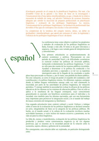 9
d’avaluació generals en el camp de la planificació lingüística. Per tant, s’ha
d’establir l’estat de la qüestió i les línies de futur en la investigació i
l’ensenyament des d’una òptica interdisciplinària, ja que, a banda de la relativa
escassetat de treballs de camp, cal advertir l’absència de recursos formatius
adequats per satisfer la necessitat de preparar professionals en planificació
lingüística i avaluació de les polítiques lingüístiques. La recerca,
l’ensenyament de les polítiques lingüístiques i la formació de professionals han
de trobar el lloc que els correspon a les escoles i a les universitats.
La complexitat de la temàtica del congrés mereix, doncs, un debat en
profunditat i interdisciplinari, que aposti per restaurar el valor, la legitimitat i
l’eficàcia de les polítiques lingüístiques d’avui i de demà.
La conferencia tiene como objetivo explorar los propósitos
y métodos de evaluación de las políticas lingüísticas en
Italia, Europa y más allá. El tema es de gran relevancia y
urgencia, y da lugar a una variada gama de interpretaciones
y articulaciones.
Una primera articulación es predominantemente de
carácter económico y político. Precisamente en este
período de austeridad fiscal y de dificultades económicas
es esencial evaluar las políticas de inversión pública,
incluyendo evidentemente las políticas lingüísticas. Y esto
no sólo para dar cuenta de los recursos públicos invertidos.
Ayudará a determinar si la política ha conducido a los
resultados previstos y esperados o si tal vez su repentina
interrupción antes de la llegada de los resultados a medio
plazo haya provocado su fracaso y, por lo tanto, una pérdida de dinero público.
Sin esta valuación, se corre el riesgo de perder el respaldo del ciudadano y del
contribuyente a la política lingüística misma. En diferentes regiones europeas
donde se hablan lenguas minoritarias emerge cada vez más claramente la
necesidad, por parte de las autoridades de política lingüística, de valuación
periódica. Y emerge también la necesidad de evaluar la eficacia de las políticas
educativas de los idiomas en los sistemas de educación pública. Esto no sólo se
aplica a la enseñanza de las lenguas extranjeras, cuyo conocimiento
generalmente es asociado con beneficios económicos para el individuo y la
sociedad, sino también para los idiomas nacionales, que son una herramienta
muy importante para promover la integración social y en el mundo del trabajo
de masas crecientes de inmigrantes (y familiares).
Una segunda articulación tiene carácter cultural y social. Enfocar y trabajar
sobre el tema de la evaluación de las políticas lingüísticas es declarar tomarlas
en serio, integrándolas de lleno en la categoría de las políticas públicas. De
hecho, en el mundo actual, si la cultura de la evaluación involucra muchas
actividades humanas, a veces incluso de manera excesiva y penetrante, no ha
sido así para la esfera lingüística.
La falta de, escasa o insatisfactoria, evaluación de las políticas lingüísticas ha
producido y produce varias consecuencias negativas (y tal vez algunas
positivas), que se resumen en la oscuridad parcial de la relación entre la
economía, sujetos, idioma y gobierno de la comunidad.
Por consiguiente, esta relación debe ser explorada, en particular distinguiendo
entre:
español
 