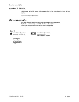 Proteínas totales II (TP)
10494044_ES Rev. G, 2011-01 10 - Español
Asistencia técnica
Para obtener servicio al cliente, póngase en contacto con el proveedor local de servicio
técnico.
www.siemens.com/diagnostics
Marcas comerciales
ADVIA es una marca comercial de Siemens Healthcare Diagnostics.
Bio-Rad es una marca comercial de Bio-Rad Laboratories.
Intralipid es una marca comercial de Fresenius Kabi AB.
 