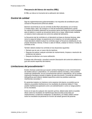 Proteínas totales II (TP)
10494044_ES Rev. G, 2011-01 5 - Español
Frecuencia del blanco de reactivo (RBL)
El RBL se mide en el momento de la calibración del método.
Control de calidad
Siga las reglamentaciones gubernamentales o los requisitos de acreditación para
conocer la frecuencia de control de calidad.
Siemens recomienda el uso de controles de Bio-Rad Laboratories con al menos
2 niveles (bajo y alto). Se consigue un nivel de rendimiento satisfactorio cuando
los valores de analitos obtenidos se encuentran dentro del Rango de control aceptable
para el sistema o cuando se encuentran dentro de su rango, determinado mediante
un sistema interno adecuado de control de calidad del laboratorio.
La frecuencia real de controles en un laboratorio se basa en diversos factores, tales
como la carga de trabajo, la experiencia con el sistema y la normativa aplicable.
Cada laboratorio deberá evaluar los controles según la frecuencia establecida en sus
propias directrices internas. Al llevar a cabo el método, analizar al menos 2 niveles de
controles al día.
También deberá analizar los controles en las situaciones siguientes:
• Siempre que se use un nuevo lote de reactivos.
• Después de realizar cualquier actividad de mantenimiento, limpieza o resolución de
problemas del sistema.
• Después de efectuar una nueva calibración.
Si desea más información, consulte la sección Descripción del control de calidad en la
guía del usuario específica del sistema.
Limitaciones del procedimiento2-3
Existen diversas sustancias que causan cambios fisiológicos en las concentraciones
de analitos séricos o plasmáticos. Un comentario extenso de éstas y otras posibles
sustancias interferentes, de sus concentraciones séricas o plasmáticas y de su posible
implicación fisiológica excede el objetivo de este documento. Consulte las referencias
bibliográficas para obtener detalles específicos sobre las posibles sustancias
interferentes conocidas 2,3.
En pacientes tratados con dextrano como expansor del plasma, es posible que se
observe una posible interferencia en los resultados de proteínas totales II3. Esta
posible interferencia aparecería como una sobrestimación o como un sesgo positivo
en los resultados.
Como en el caso de cualquier otra reacción química, deberá estar atento al posible
efecto sobre los resultados de interferencias desconocidas producidas por
medicamentos o sustancias endógenas. El laboratorio y el médico deben evaluar
todos los resultados de pacientes en función del estado general del paciente.
 