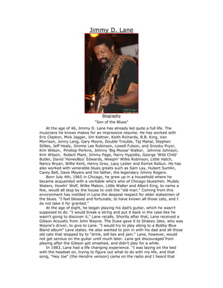 Jimmy D. Lane




                                  Biography
                              "Son of the Blues"
     At the age of 46, Jimmy D. Lane has already led quite a full life. The
musicians he knows makes for an impressive resume. He has worked with
Eric Clapton, Mick Jagger, Jim Keltner, Keith Richards, B.B. King, Van
Morrison, Jonny Lang, Gary Moore, Double Trouble, Taj Mahal, Stephen
Stilles, Jeff Healy, Jimmie Lee Robinson, Lowell Fulson, and Snooky Pryor,
Kim Wilson, Pinetop Perkins, Johnny ‘Big Moose’ Walker, Johnnie Johnson,
Kim Wilson, Robert Plant, Jimmy Page, Harry Hypolite, George ‘Wild Child’
Butler, David ‘HoneyBoy’ Edwards, Weepin’ Willie Robinson, Little Hatch,
Nancy Bryan, Willie Kent, Henry Gray, Lazy Lester and Eomot RaSun. He has
also worked with venerable blues greats such as Sam Lay, Hubert Sumlin,
Carey Bell, Dave Meyers and his father, the legendary Jimmy Rogers.
     Born July 4th, 1965 in Chicago, he grew up in a household where he
became acquainted with a veritable who's who of Chicago bluesmen. Muddy
Waters, Howlin' Wolf, Willie Mabon, Little Walter and Albert King, to name a
few, would all stop by the house to visit the "old man." Coming from this
environment has instilled in Lane the deepest respect for elder statesmen of
the blues. "I feel blessed and fortunate, to have known all those cats, and I
do not take it for granted."
     At the age of eight, he began playing his dad's guitar, which he wasn't
supposed to do. "I would break a string and put it back in the case like he
wasn't going to discover it," Lane recalls. Shortly after that, Lane received a
Gibson Acoustic from John Wayne. The Duke gave it to Shakey Jake, who was
Wayne's driver, to give to Lane. "I would try to play along to a Bobby Blue
Bland album" Lane states. He also wanted to join in with his dad and all those
old cats that stopped by to "drink, tell lies and jam." Lane, however, would
not get serious on the guitar until much later. Lane got discouraged from
playing after the Gibson got smashed, and didn't play for a while.
     In 1983, Lane had a life changing experience. "I was laying on the bed
with the headset on, trying to figure out what to do with my life, and that
song, "Hey Joe" (the Hendrix version) came on the radio and I heard that
 