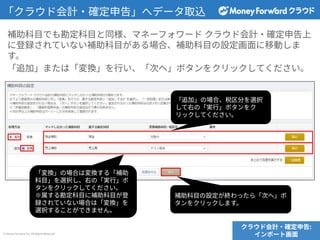 © Money Forward Inc. All Rights Reserved
補助科⽬でも勘定科⽬と同様、マネーフォワード クラウド会計‧確定申告上
に登録されていない補助科⽬がある場合、補助科⽬の設定画⾯に移動しま
す。
「追加」または「変換」を⾏い、「次へ」ボタンをクリックしてください。
クラウド会計‧確定申告:
インポート画⾯
「クラウド会計‧確定申告」へデータ取込
「追加」の場合、税区分を選択
して右の「実⾏」ボタンをク
リックしてください。
「変換」の場合は変換する「補助
科⽬」を選択し、右の「実⾏」ボ
タンをクリックしてください。
※属する勘定科⽬に補助科⽬が登
録されていない場合は「変換」を
選択することができません。
補助科⽬の設定が終わったら「次へ」ボ
タンをクリックします。
 