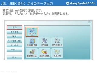 © Money Forward Inc. All Rights Reserved
JDL（IBEX 会計）からのデータ出⼒
IBEX 会計 netを例に説明します。
起動後、「⼊⼒」＞「仕訳データ⼊⼒」を選択します。
 