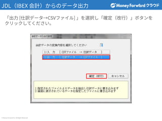 © Money Forward Inc. All Rights Reserved
JDL（IBEX 会計）からのデータ出⼒
「出⼒ [仕訳データ→CSVファイル] 」を選択し「確定（改⾏）」ボタンを
クリックしてください。
 