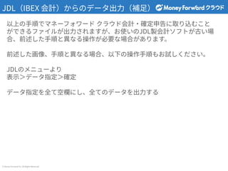 © Money Forward Inc. All Rights Reserved
JDL（IBEX 会計）からのデータ出⼒（補⾜）
以上の⼿順でマネーフォワード クラウド会計‧確定申告に取り込むこと
ができるファイルが出⼒されますが、お使いのJDL製会計ソフトが古い場
合、前述した⼿順と異なる操作が必要な場合があります。
前述した画像、⼿順と異なる場合、以下の操作⼿順もお試しください。
JDLのメニューより
表⽰＞データ指定＞確定
データ指定を全て空欄にし、全てのデータを出⼒する
 