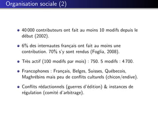 Organisation sociale (2)



      40 000 contributeurs ont fait au moins 10 modifs depuis le
      d´but (2002).
       e

      6% des internautes fran¸ais ont fait au moins une
                              c
      contribution. 70% s’y sont rendus (Foglia, 2008).

      Tr`s actif (100 modifs par mois) : 750. 5 modifs : 4 700.
        e

      Francophones : Fran¸ais, Belges, Suisses, Qu´becois,
                         c                        e
      Maghr´bins mais peu de conﬂits culturels (chicon/endive).
            e

      Conﬂits r´dactionnels (guerres d’´dition) & instances de
               e                       e
      r´gulation (comit´ d’arbitrage).
       e               e
 