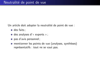 Neutralit´ de point de vue
         e




  Un article doit adopter la neutralit´ de point de vue :
                                      e
      des faits ;
      des analyses d’« experts » ;
      pas d’avis personnel ;
      mentionner les points de vue (analyses, synth`ses)
                                                   e
      repr´sentatifs : tout ne se vaut pas.
          e
 
