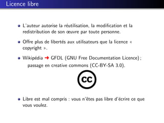Licence libre


      L’auteur autorise la r´utilisation, la modiﬁcation et la
                            e
      redistribution de son œuvre par toute personne.

      Oﬀre plus de libert´s aux utilisateurs que la licence «
                         e
      copyright ».

      Wikip´dia § GFDL (GNU Free Documentation Licence) ;
           e
        passage en creative commons (CC-BY-SA 3.0).




      Libre est mal compris : vous n’ˆtes pas libre d’´crire ce que
                                     e                e
      vous voulez.
 