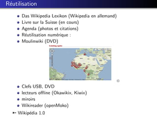 R´utilisation
 e
      Das Wikipedia Lexikon (Wikipedia en allemand)
      Livre sur la Suisse (en cours)
      Agenda (photos et citations)
      R´utilisation num´rique :
       e                 e
      Moulinwiki (DVD)




                                                      c

      Clefs USB, DVD
      lecteurs oﬄine (Okawikix, Kiwix)
      miroirs
      Wikireader (openMoko)
  ¹ Wikip´dia 1.0
         e
 