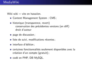 MediaWiki


  Wiki wiki = vite en hawaiien.
      Content Management System : CMS ;
      historique (transparence, revert)
         conservation des pr´c´dentes versions (en diﬀ)
                            e e
         droit d’auteur
      page de discussion ;
      liste de suivi, modiﬁcations r´centes ;
                                    e
      interface d’´dition ;
                  e
      certaines fonctionnalit´s seulement disponibles avec la
                             e
      cr´ation d’un compte (gratuit) ;
        e
      cod´ en PHP, DB MySQL.
         e
 