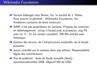 Wikimedia Foundation


   § Servers h´berg´s chez Bomis, Inc. la soci´t´ de J. Wales.
              e     e                         ee
     Pour assurer la p´r´nit´ : Wikimedia Foundation, Inc.
                      ee e
     Fondation caritative de droit am´ricain.
                                     e
   § WMF n’est pas propri´taire du contenu. Propose les contenus
                           e
     en t´l´chargement : http://download.wikimedia.org Pb
         ee
     avec en. fr : 21 Go version compl`te, 700 Mo articles sans
                                      e
     historique.
   § Gestion des servers, de l’infrastructure mat´rielle, de la bande
                                                 e
     passante.
   § aucun contrˆle sur le contenu donc pas ´diteur. Responsabilit´
                 o                          e                     e
     l´gale des contributeurs.
      e
   § Pas de publicit´ : lev´e de fonds annuelle (dons) :
                    e      e
     novembre-d´cembre 2008. Objectif 6M de USD.
                e
 