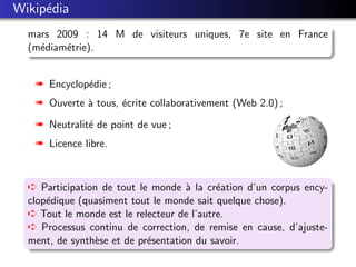Wikip´dia
     e
  mars 2009 : 14 M de visiteurs uniques, 7e site en France
  (m´diam´trie).
    e    e


   « Encyclop´die ;
             e
   « Ouverte ` tous, ´crite collaborativement (Web 2.0) ;
             a       e

   « Neutralit´ de point de vue ;
              e
   « Licence libre.



  Á Participation de tout le monde ` la cr´ation d’un corpus ency-
                                     a      e
  clop´dique (quasiment tout le monde sait quelque chose).
      e
  Á Tout le monde est le relecteur de l’autre.
  Á Processus continu de correction, de remise en cause, d’ajuste-
  ment, de synth`se et de pr´sentation du savoir.
                e           e
 