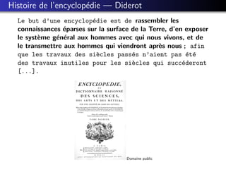Histoire de l’encyclop´die — Diderot
                      e
  Le but d’une encyclop´die est de rassembler les
                          e
  connaissances ´parses sur la surface de la Terre, d’en exposer
                e
  le syst`me g´n´ral aux hommes avec qui nous vivons, et de
         e    e e
  le transmettre aux hommes qui viendront apr`s nous ; afin
                                                e
  que les travaux des si`cles pass´s n’aient pas ´t´
                            e          e                  e e
  des travaux inutiles pour les si`cles qui succ´deront
                                       e                e
  [...].




                                     Domaine public
 