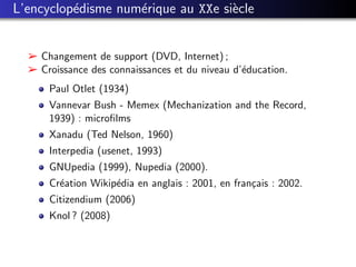 L’encyclop´disme num´rique au XXe si`cle
          e         e               e


  ­ Changement de support (DVD, Internet) ;
  ­ Croissance des connaissances et du niveau d’´ducation.
                                                e
      Paul Otlet (1934)
      Vannevar Bush - Memex (Mechanization and the Record,
      1939) : microﬁlms
      Xanadu (Ted Nelson, 1960)
      Interpedia (usenet, 1993)
      GNUpedia (1999), Nupedia (2000).
      Cr´ation Wikip´dia en anglais : 2001, en fran¸ais : 2002.
        e           e                              c
      Citizendium (2006)
      Knol ? (2008)
 