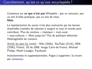 Concr`tement, qu’est-ce qu’une encyclop´die ?
     e                                 e


  Consensus sur ce que n’est pas Wikip´dia : pas un annuaire, pas
                                           e
  un site d’infos pratiques, pas un site de news.
  Mais
  La repr´sentation du savoir n’est plus contrainte par les bornes
         e
  mat´rielles (nombre de volumes ` ranger) et tout le monde peut
      e                            a
  contribuer. Plus de contenu « classique » mais aussi
  « sous-cultures ». Mais jusqu’o` ? Pas de politique ´ditoriale.
                                 u                    e
  H´t´rog´n´it´ du contenu.
    ee e e e
  Article les plus lus (aoˆt) : Wiki (320k), YouTube (211k), XML
                          u
  (210k), France, JO de 2008, Image Carte de France, Michael
  Phelps, Heath Leadger, Facebook.
  Inclusionnistes et suppressionnistes. Pages ` supprimer, l` encore
                                              a             a
  par consensus.
 