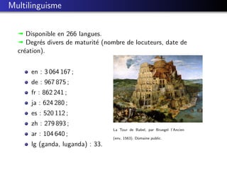 Multilinguisme


  ª Disponible en 266 langues.
  ª Degr´s divers de maturit´ (nombre de locuteurs, date de
          e                 e
  cr´ation).
    e


      en : 3 064 167 ;
      de : 967 875 ;
      fr : 862 241 ;
      ja : 624 280 ;
      es : 520 112 ;
      zh : 279 893 ;
                                  La Tour de Babel, par Bruegel l’Ancien
      ar : 104 640 ;
                                  (env. 1563). Domaine public.
      lg (ganda, luganda) : 33.
 