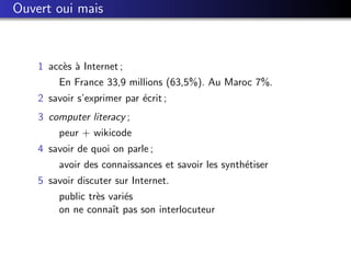 Ouvert oui mais



    1 acc`s ` Internet ;
         e a
         En France 33,9 millions (63,5%). Au Maroc 7%.
    2 savoir s’exprimer par ´crit ;
                            e
    3 computer literacy ;
         peur + wikicode
    4 savoir de quoi on parle ;
         avoir des connaissances et savoir les synth´tiser
                                                    e
    5 savoir discuter sur Internet.
         public tr`s vari´s
                  e      e
         on ne connaˆ pas son interlocuteur
                      ıt
 