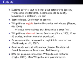Fiabilit´
        e

       Syst`me ouvert : tout le monde peut d´teriorer le contenu
           e                                 e
       (vandalisme, militantisme, m´connaissance du sujet).
                                     e
       Surveillance a posteriori. Un pari.
       Esprit critique. Confronter les sources.
       Wikip´dia en anglais derri`re Britannica mais de peu (Nature,
            e                    e
       d´c 2005)
        e
          ”We have never claimed that Britannica is error-free”,
       Wikip´dia en allemand devant Brockhaus (Stern, 2007, 43 sur
             e
       50 articles, meilleur mˆme en exactitude).
                              e
       Processus continu de correction, rapidit´ de la correction
                                               e
       (Preidhorsky et alii, 2007).
       Annonce de morts et diﬀamation (Sevran, Mandroux &
       Grand, Mwanawasa, Manœuvre, Ted Kennedy).
       87% des gens qui connaissent Wikip´dia ont conﬁance
                                           e
       (Foglia, 2008). Mais Wikip´dia n’est pas homog`ne.
                                 e                   e
 