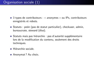 Organisation sociale (1)



      3 types de contributeurs : « anonymes » ou IPs, contributeurs
      enregistr´s et robots.
               e

      Statuts : pe´n (pas de statut particulier), checkuser, admin,
                  o
      bureaucrate, steward (´lus).
                            e

      Statuts mais pas hi´rarchie : pas d’autorit´ suppl´mentaire
                         e                       e      e
      lors de la modiﬁcation du contenu, seulement des droits
      techniques.

      Hi´rarchie sociale.
        e

      Anonymat ? Au choix.
 