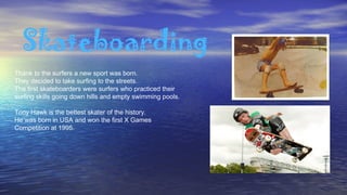 Skateboarding
Thank to the surfers a new sport was born.
They decided to take surfing to the streets.
The first skateboarders were surfers who practiced their
surfing skills going down hills and empty swimming pools.
Tony Hawk is the bettest skater of the history.
He was born in USA and won the first X Games
Competition at 1995.
 