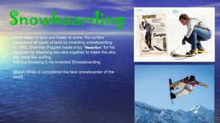 Snowboarding
From water to land and finally to snow, the surfers
conquered all types of land by inventing snowboarding.
In 1965, Sherman Poppen made a toy “Snurfer” for his
daughter by attaching two skis together to make the skis
feel more like surfing.
Without Knowing it, he invented Snoweboarding.
Shaun White is considered the best snowboarder of the
world.
 