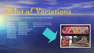 A lot of Variations
Board Sports are all around the World. Here are the list of all the different
types of board sports:
•Surfing
•Windsurfing
•Kiteboarding
•Bodyboarding
•Paddleboarding
•Wakeboarding
•Skimboarding
•Riverboarding
•Flowboarding
•Skateboarding
•Longboarding
•Snakeboarding
•Carveboarding
•Castorboarding
•All-terrain Windsurfing
•Mountainboarding
•Snowboarding
•Sandboarding
•And the future of board sport:
Hoverboarding from the movie
“Back to the future”
 