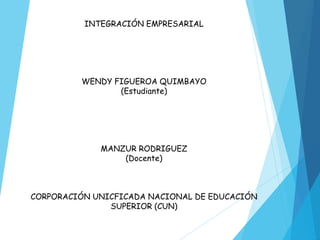 INTEGRACIÓN EMPRESARIAL
WENDY FIGUEROA QUIMBAYO
(Estudiante)
MANZUR RODRIGUEZ
(Docente)
CORPORACIÓN UNICFICADA NACIONAL DE EDUCACIÓN
SUPERIOR (CUN)
 