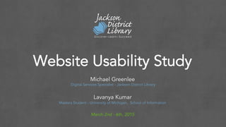 Website Usability Study
Michael Greenlee
Digital Services Specialist - Jackson District Library
Lavanya Kumar
Masters Student - University of Michigan, School of Information
March 2nd - 6th, 2015
 